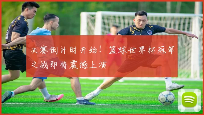 决赛倒计时开始！篮球世界杯冠军之战即将震撼上演