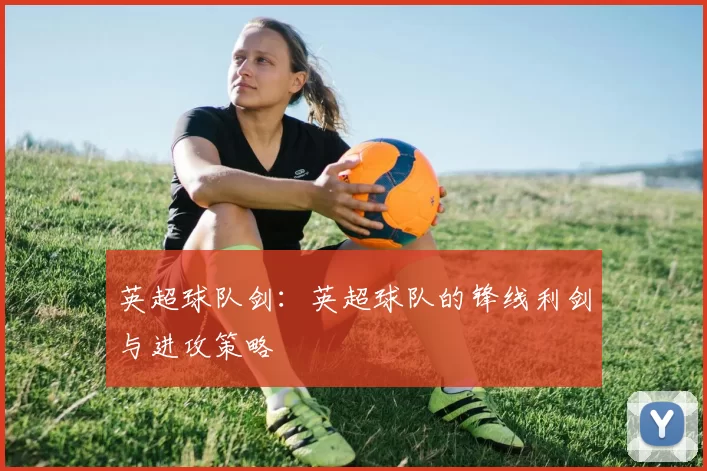 英超球队剑：英超球队的锋线利剑与进攻策略