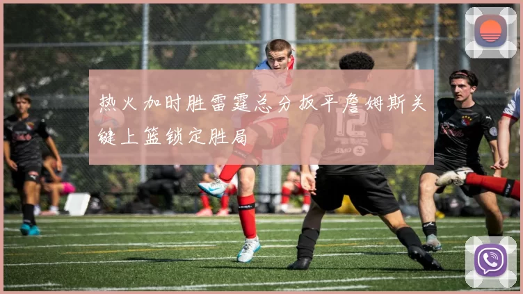 热火加时胜雷霆总分扳平詹姆斯关键上篮锁定胜局