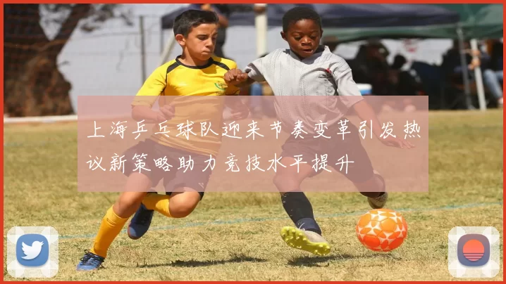 上海乒乓球队迎来节奏变革引发热议新策略助力竞技水平提升