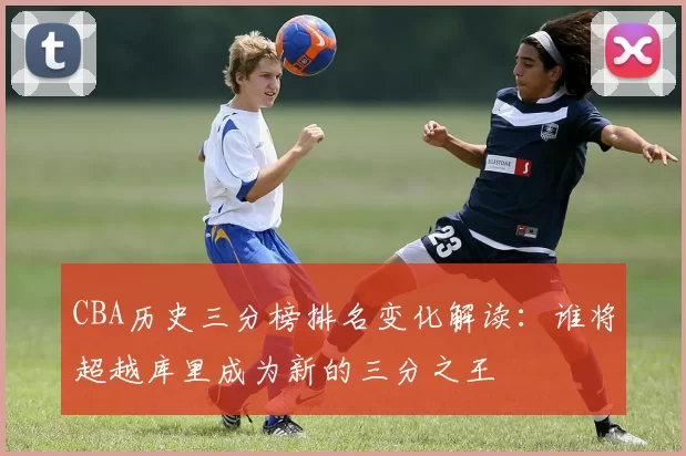 CBA历史三分榜排名变化解读：谁将超越库里成为新的三分之王