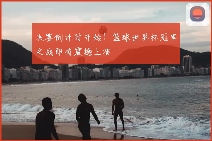 决赛倒计时开始！篮球世界杯冠军之战即将震撼上演