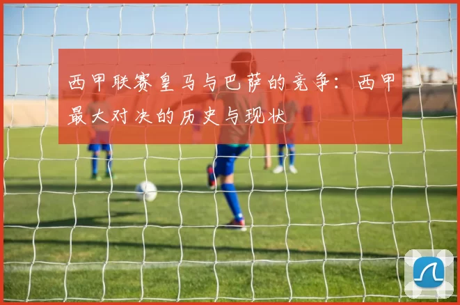 西甲联赛皇马与巴萨的竞争:西甲最大对决的历史与现状