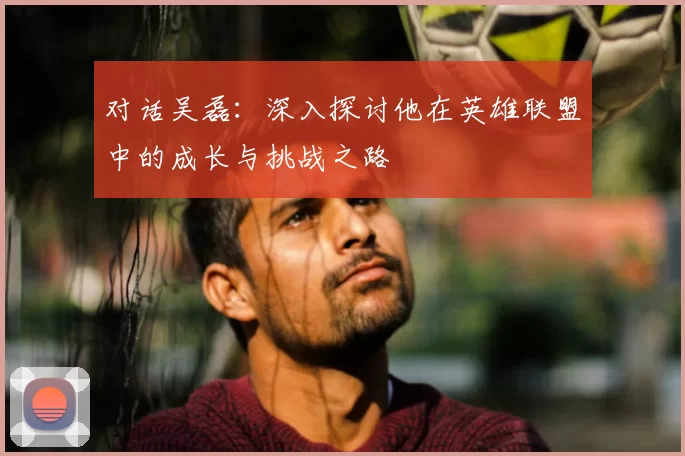 对话吴磊:深入探讨他在英雄联盟中的成长与挑战之路