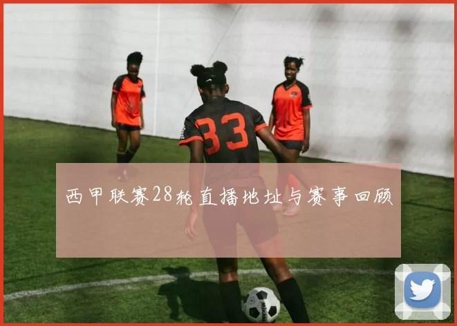 西甲联赛28轮直播地址与赛事回顾