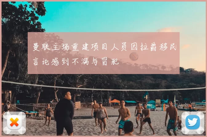 曼联主场重建项目人员因拉爵移民言论感到不满与冒犯