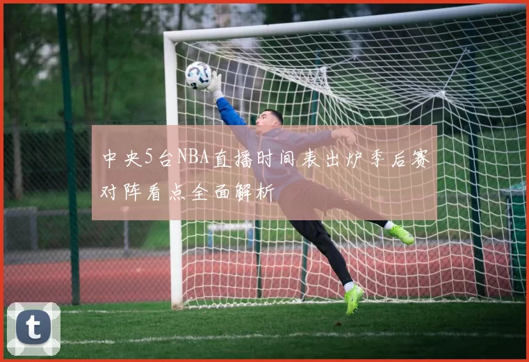 中央5台NBA直播时间表出炉季后赛对阵看点全面解析