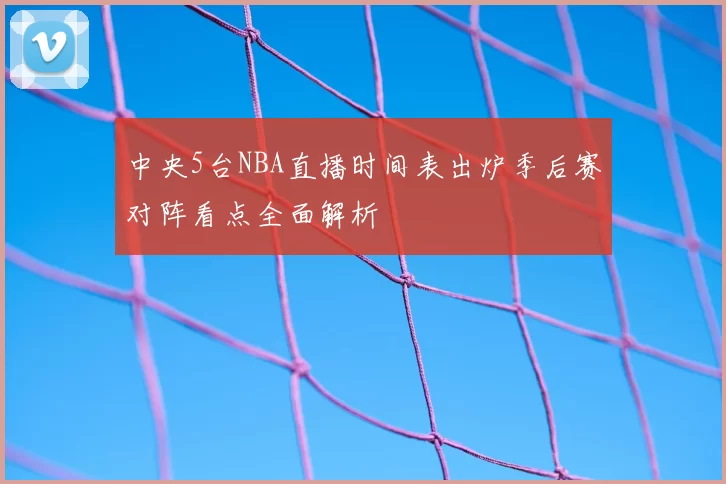 中央5台NBA直播时间表出炉季后赛对阵看点全面解析