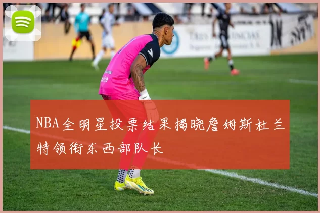 NBA全明星投票结果揭晓詹姆斯杜兰特领衔东西部队长