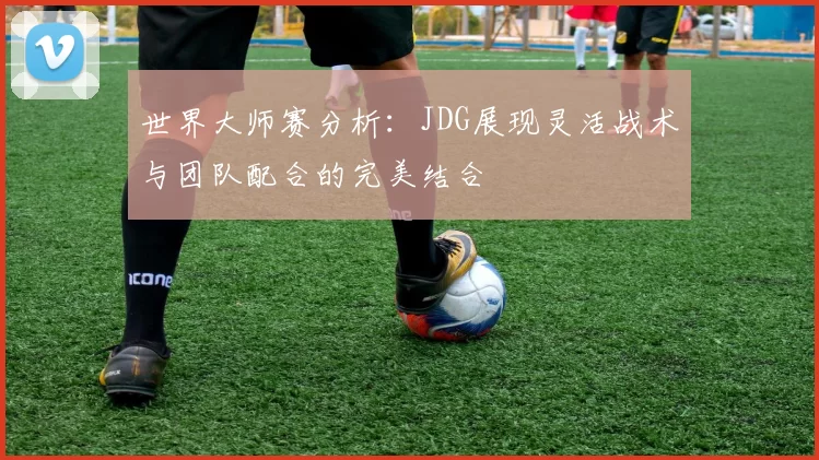 世界大师赛分析：JDG展现灵活战术与团队配合的完美结合