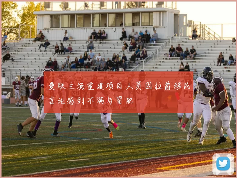 曼联主场重建项目人员因拉爵移民言论感到不满与冒犯