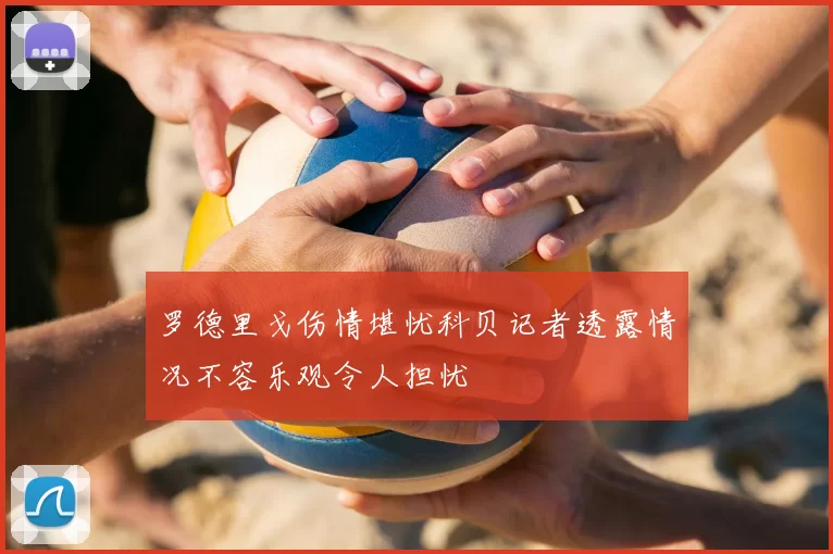 罗德里戈伤情堪忧科贝记者透露情况不容乐观令人担忧