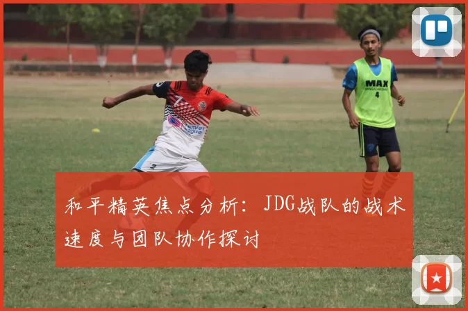 和平精英焦点分析:JDG战队的战术速度与团队协作探讨