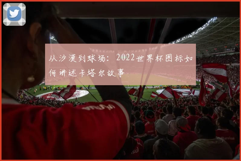 从沙漠到球场：2022世界杯图标如何讲述卡塔尔故事