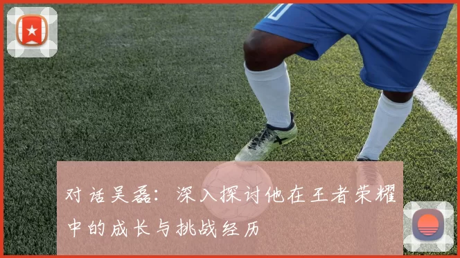 对话吴磊：深入探讨他在王者荣耀中的成长与挑战经历