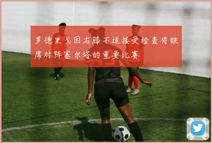罗德里戈因右膝不适接受检查将缺席对阵塞尔塔的重要比赛