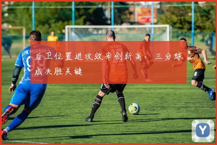 后卫位置进攻效率创新高，三分球成决胜关键