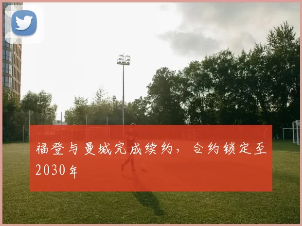 福登与曼城完成续约，合约锁定至2030年