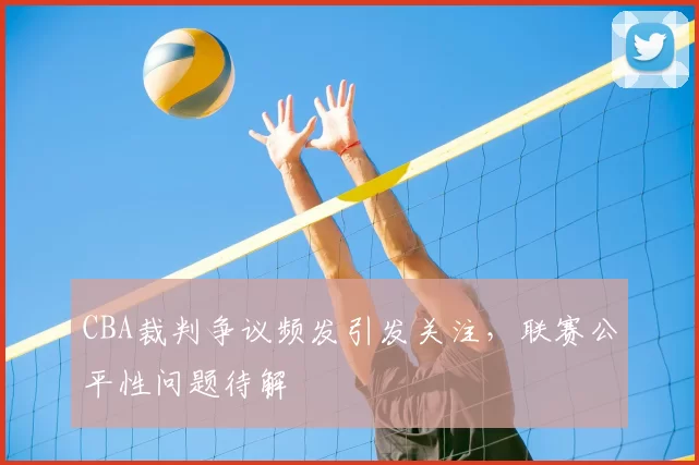 CBA裁判争议频发引发关注,联赛公平性问题待解