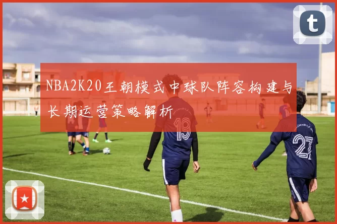 NBA2K20王朝模式中球队阵容构建与长期运营策略解析