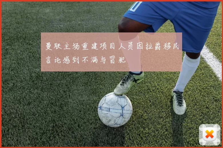 曼联主场重建项目人员因拉爵移民言论感到不满与冒犯