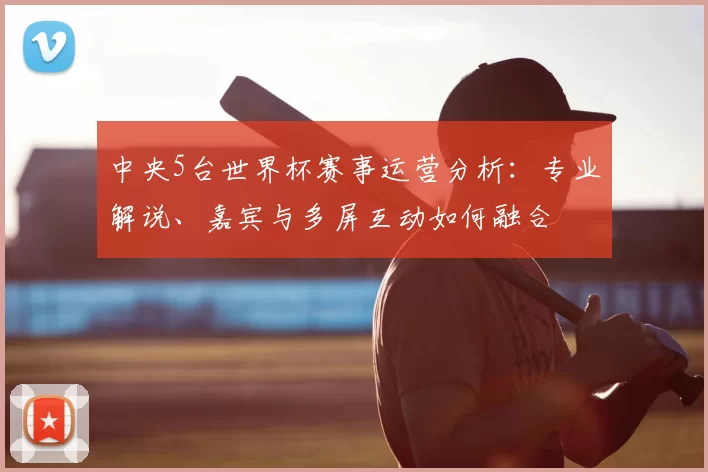 中央5台世界杯赛事运营分析：专业解说、嘉宾与多屏互动如何融合