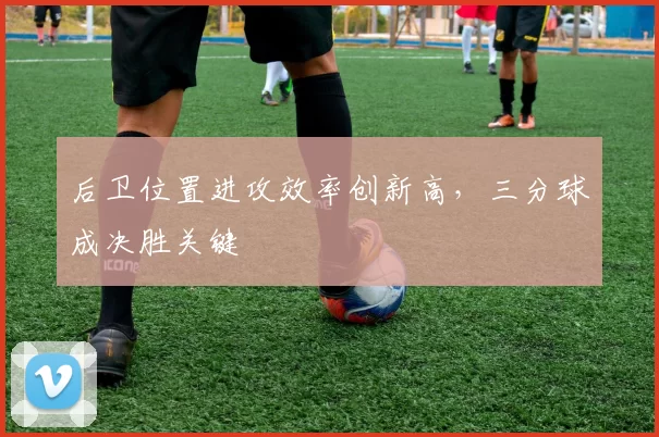 后卫位置进攻效率创新高，三分球成决胜关键