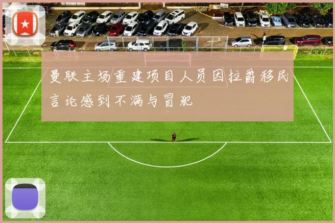 曼联主场重建项目人员因拉爵移民言论感到不满与冒犯