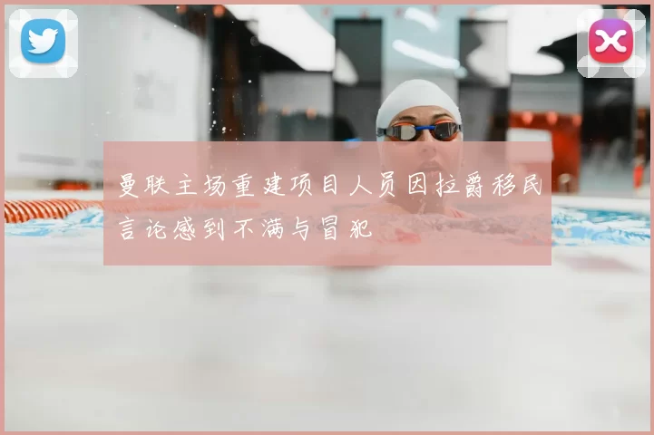 曼联主场重建项目人员因拉爵移民言论感到不满与冒犯
