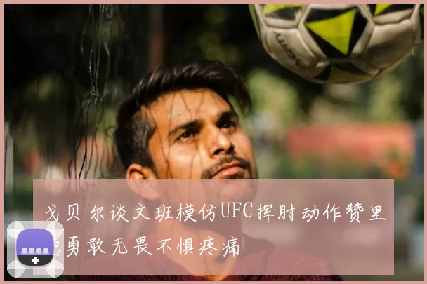 戈贝尔谈文班模仿UFC挥肘动作赞里德勇敢无畏不惧疼痛