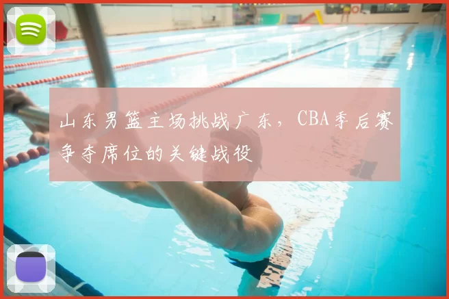 山东男篮主场挑战广东，CBA季后赛争夺席位的关键战役
