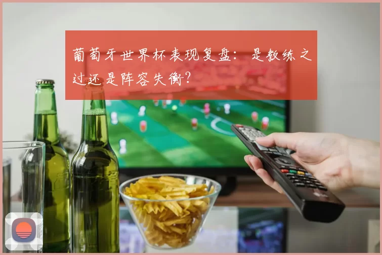 葡萄牙世界杯表现复盘：是教练之过还是阵容失衡？