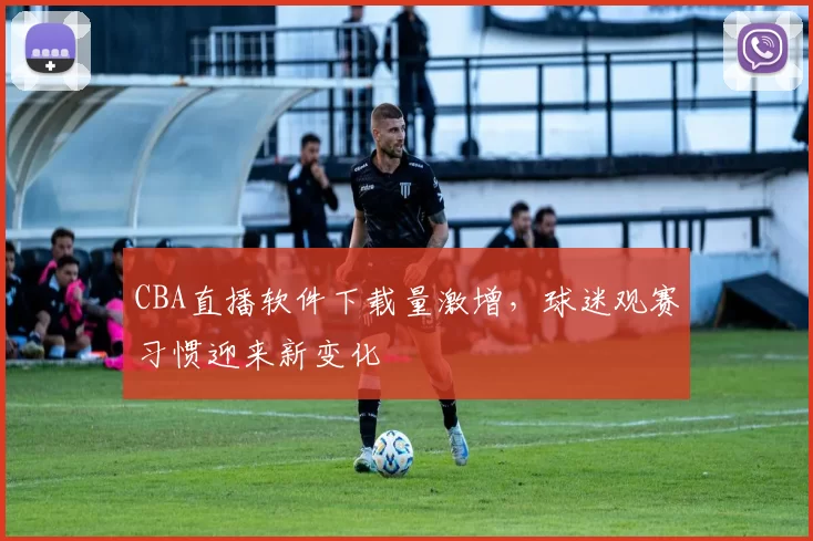 CBA直播软件下载量激增，球迷观赛习惯迎来新变化