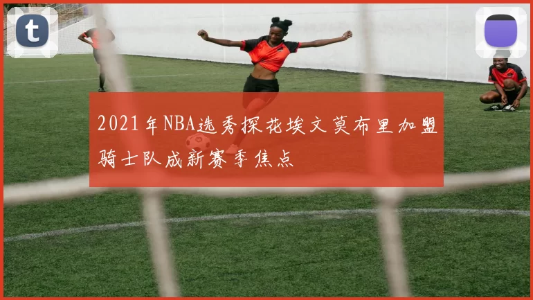 2021年NBA选秀探花埃文莫布里加盟骑士队成新赛季焦点