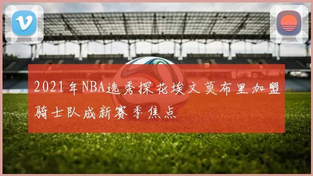 2021年NBA选秀探花埃文莫布里加盟骑士队成新赛季焦点