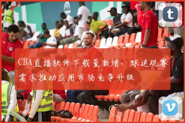 CBA直播软件下载量激增，球迷观赛需求推动应用市场竞争升级