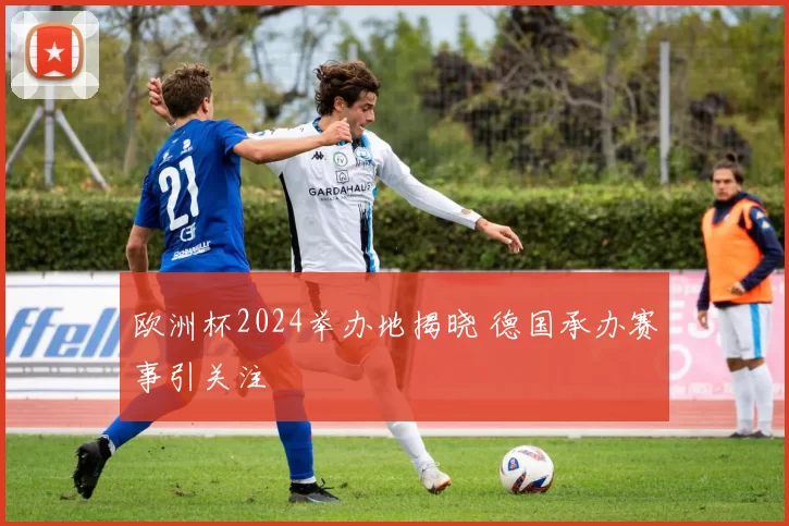 欧洲杯2024举办地揭晓 德国承办赛事引关注