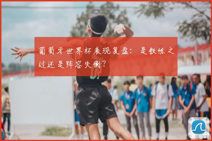 葡萄牙世界杯表现复盘：是教练之过还是阵容失衡？