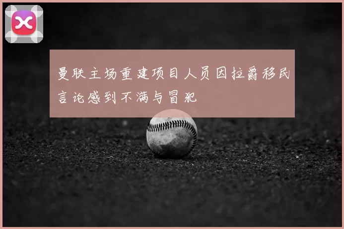 曼联主场重建项目人员因拉爵移民言论感到不满与冒犯